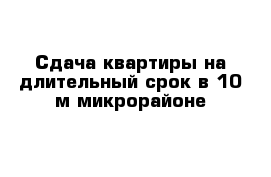 Сдача квартиры на длительный срок в 10-м микрорайоне